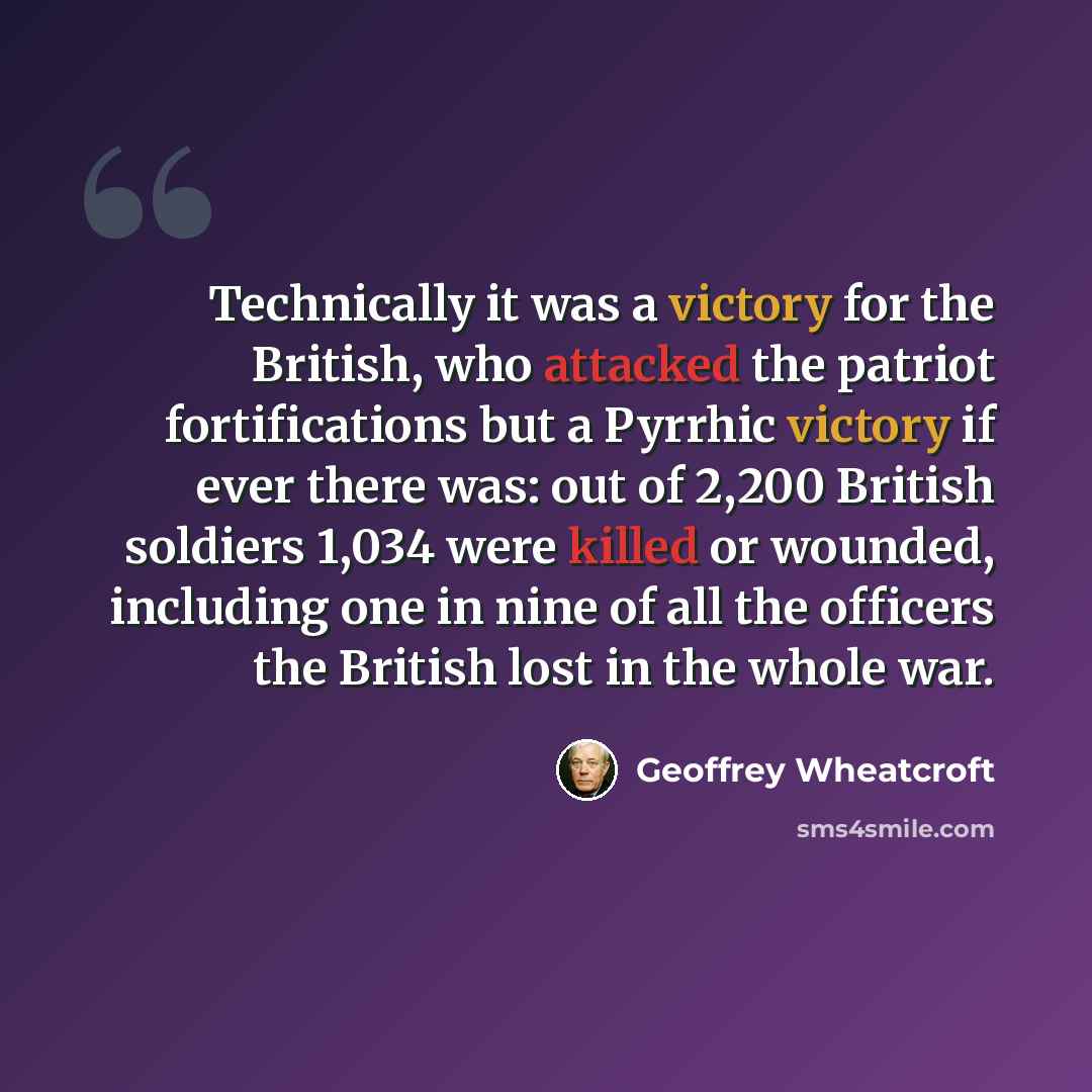 “Technically it was a victory for the British, who attacked the patriot fortifications but a Pyrrhic victory if ever there was: out of 2,200 British soldiers 1,034 were killed or wounded, including one in nine of all the officers the British lost in the whole war.” quote by Geoffrey Wheatcroft