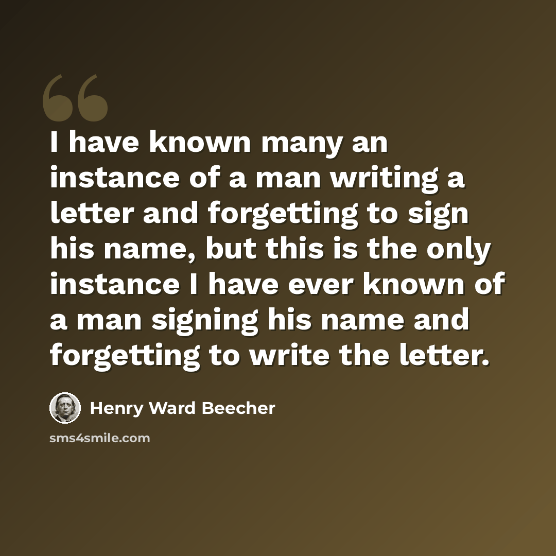 “I have known many an instance of a man writing a letter and forgetting to sign his name, but this is the only instance I have ever known of a man signing his name and forgetting to write the letter.” quote by Henry Ward Beecher
