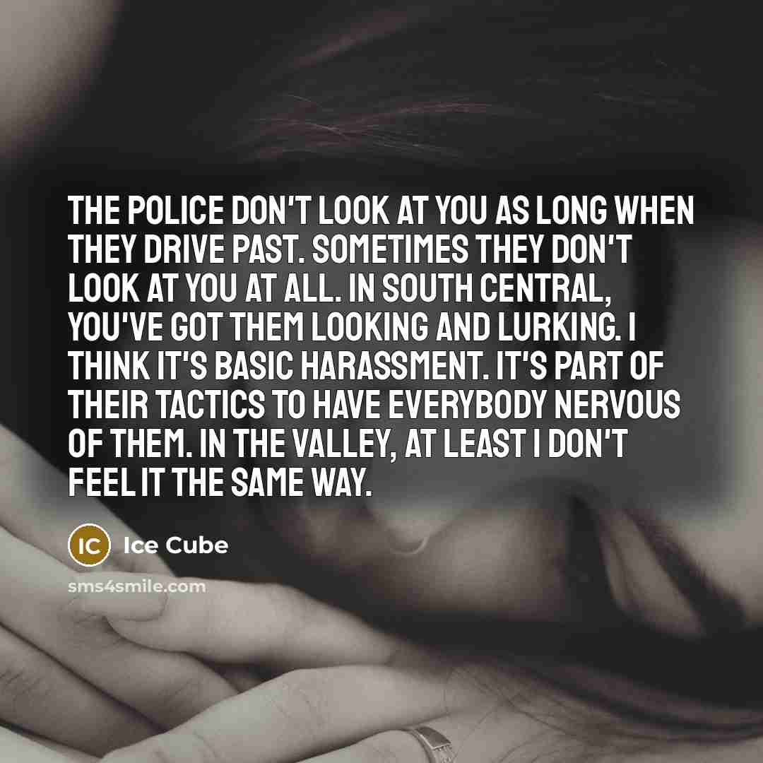 “The police don't look at you as long when they drive past. Sometimes they don't look at you at all. In South Central, you've got them looking and lurking. I think it's basic harassment. It's part of their tactics to have everybody nervous of them. In the valley, at least I don't feel it the same…” quote by Ice Cube