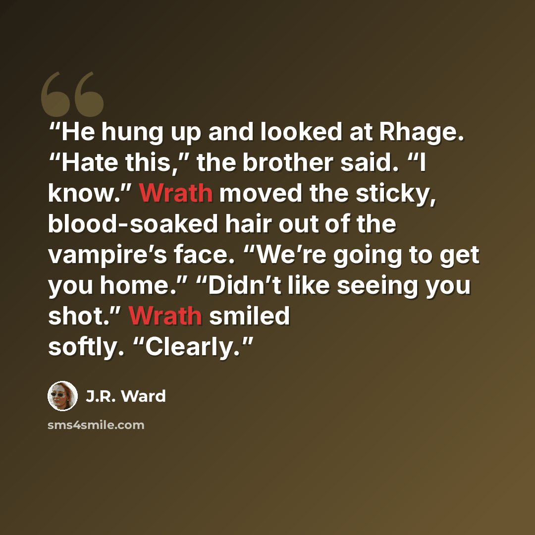 “He hung up and looked at Rhage. “Hate this,” the brother said. “I know.” Wrath moved the sticky, blood-soaked hair out of the vampire’s face. “We’re going to get you home.” “Didn’t like seeing you shot.” Wrath smiled softly. “Clearly.” quote by J.R. Ward