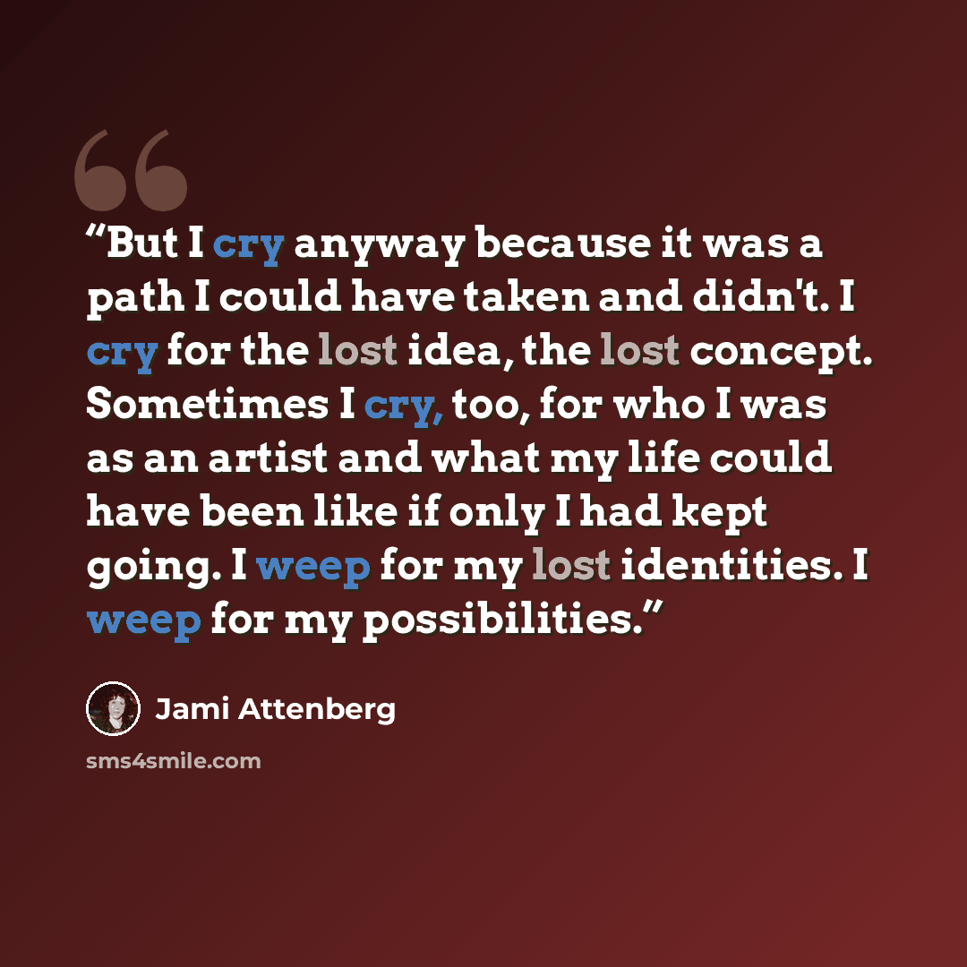 “But I cry anyway because it was a path I could have taken and didn't. I cry for the lost idea, the lost concept. Sometimes I cry, too, for who I was as an artist and what my life could have been like if only I had kept going. I weep for my lost identities. I weep for my possibilities.” quote by Jami Attenberg