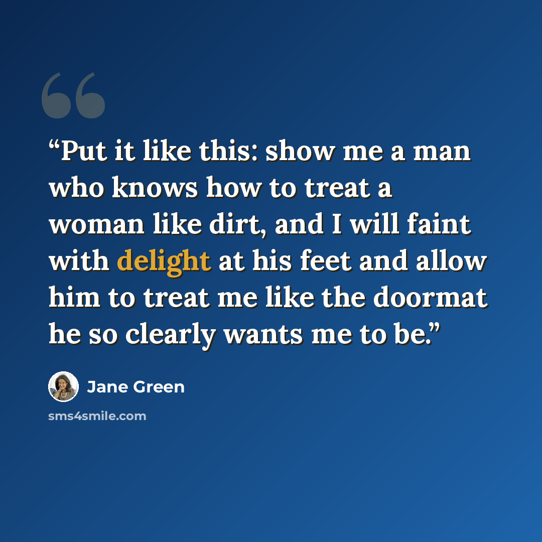 “Put it like this: show me a man who knows how to treat a woman like dirt, and I will faint with delight at his feet and allow him to treat me like the doormat he so clearly wants me to be.” quote by Jane Green