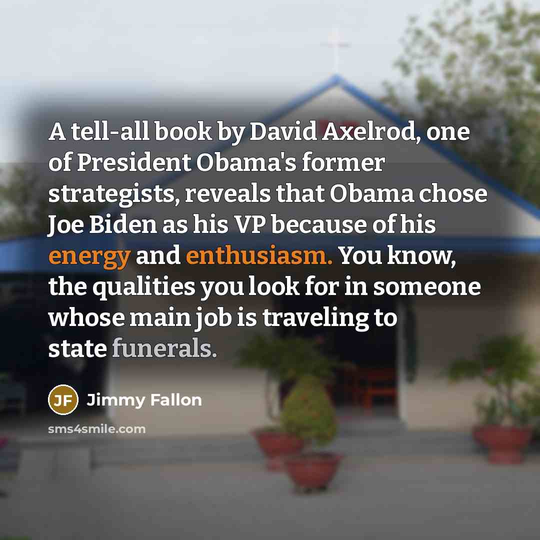 “A tell-all book by David Axelrod, one of President Obama's former strategists, reveals that Obama chose Joe Biden as his VP because of his energy and enthusiasm. You know, the qualities you look for in someone whose main job is traveling to state funerals.” quote by Jimmy Fallon