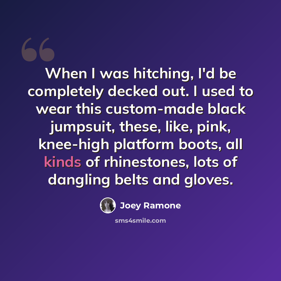 “When I was hitching, I'd be completely decked out. I used to wear this custom-made black jumpsuit, these, like, pink, knee-high platform boots, all kinds of rhinestones, lots of dangling belts and gloves.” quote by Joey Ramone