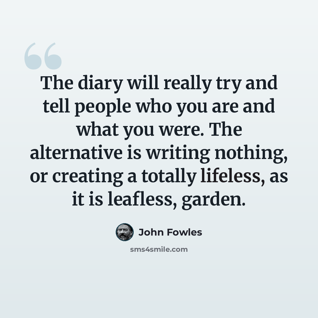 “The diary will really try and tell people who you are and what you were. The alternative is writing nothing, or creating a totally lifeless, as it is leafless, garden.” quote by John Fowles