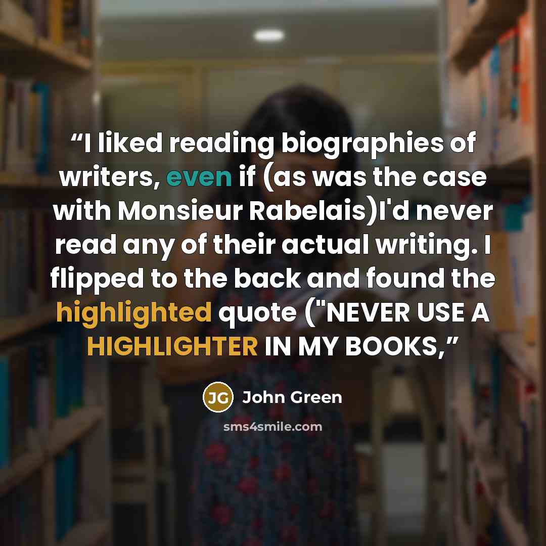 “I liked reading biographies of writers, even if (as was the case with Monsieur Rabelais)I'd never read any of their actual writing. I flipped to the back and found the highlighted quote ("NEVER USE A HIGHLIGHTER IN MY BOOKS,” quote by John Green