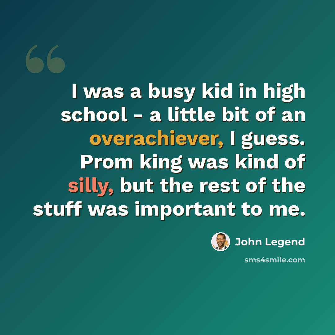 “I was a busy kid in high school - a little bit of an overachiever, I guess. Prom king was kind of silly, but the rest of the stuff was important to me.” quote by John Legend