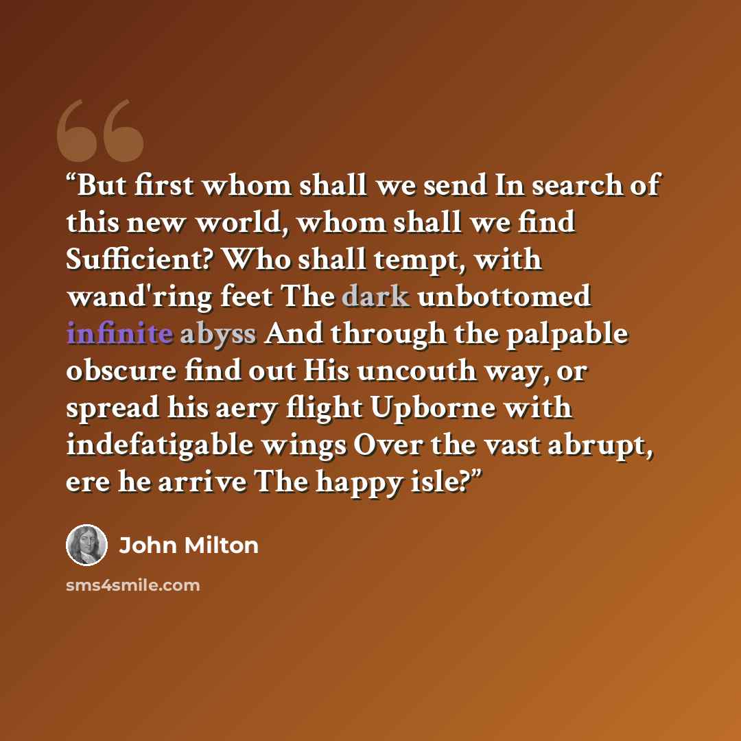 “But first whom shall we send In search of this new world, whom shall we find Sufficient? Who shall tempt, with wand'ring feet The dark unbottomed infinite abyss And through the palpable obscure find out His uncouth way, or spread his aery flight Upborne with indefatigable wings Over the vast…” quote by John Milton