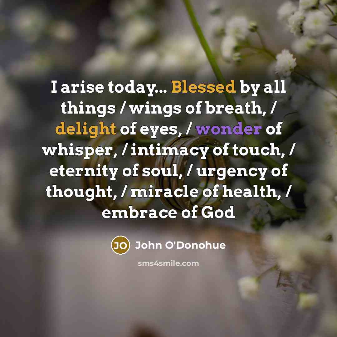 “I arise today... Blessed by all things / wings of breath, / delight of eyes, / wonder of whisper, / intimacy of touch, / eternity of soul, / urgency of thought, / miracle of health, / embrace of God” quote by John O'Donohue