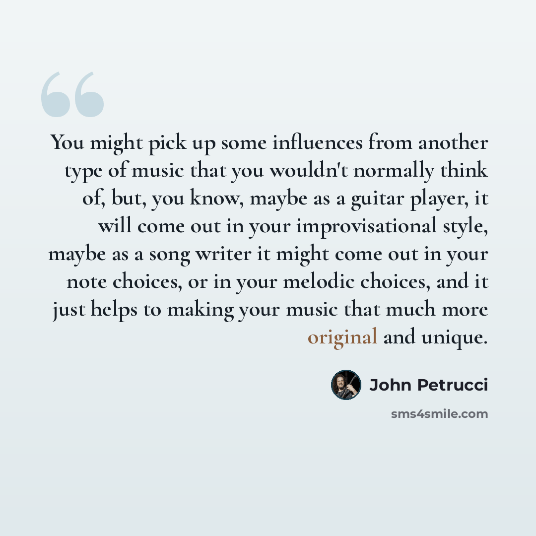 “You might pick up some influences from another type of music that you wouldn't normally think of, but, you know, maybe as a guitar player, it will come out in your improvisational style, maybe as a song writer it might come out in your note choices, or in your melodic choices, and it just helps to…” quote by John Petrucci