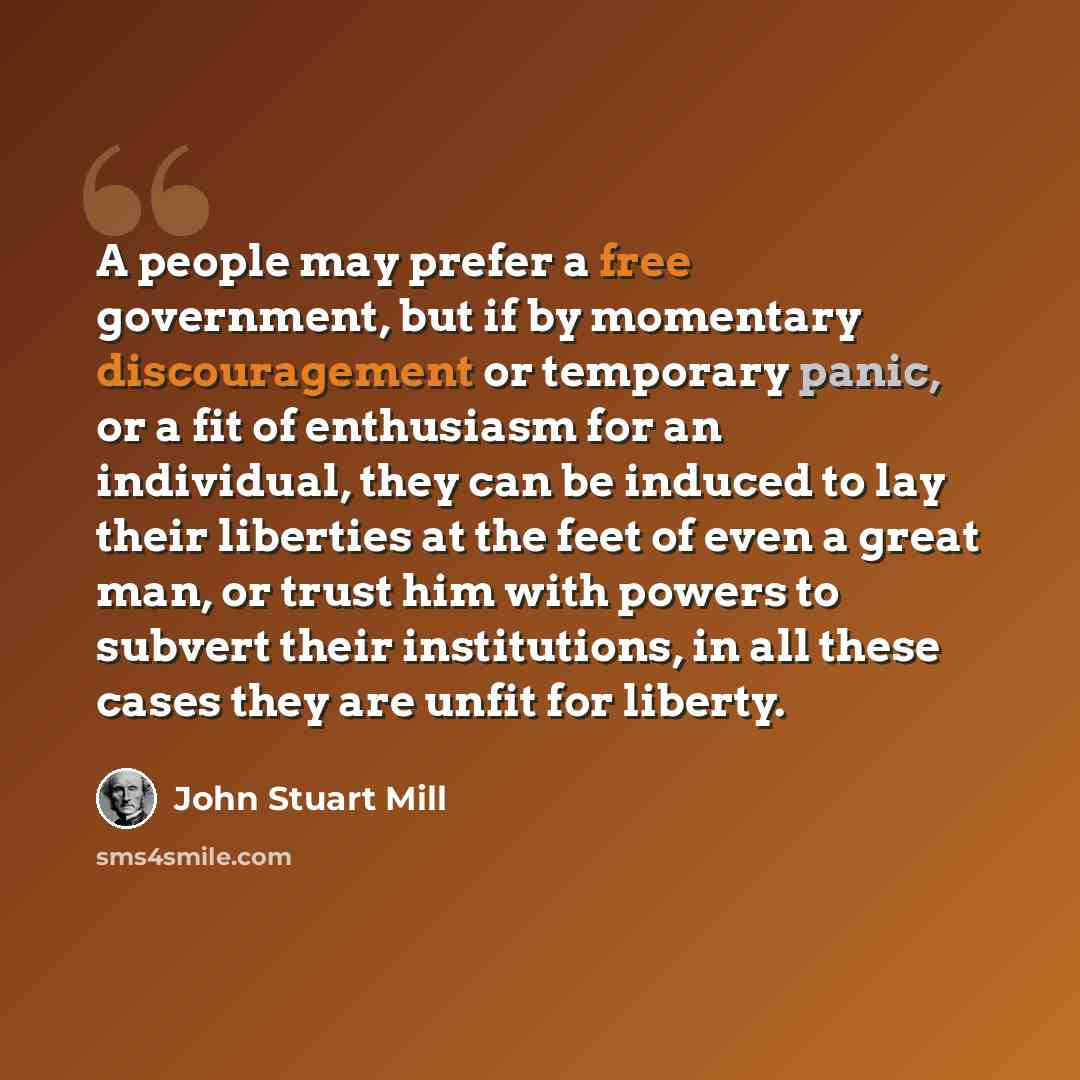 “A people may prefer a free government, but if by momentary discouragement or temporary panic, or a fit of enthusiasm for an individual, they can be induced to lay their liberties at the feet of even a great man, or trust him with powers to subvert their institutions, in all these cases they are…” quote by John Stuart Mill