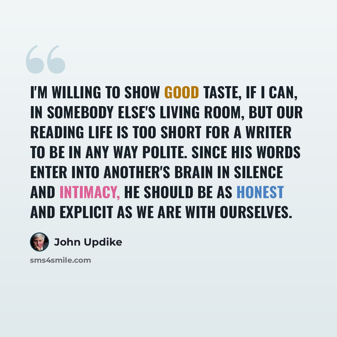 “I'm willing to show good taste, if I can, in somebody else's living room, but our reading life is too short for a writer to be in any way polite. Since his words enter into another's brain in silence and intimacy, he should be as honest and explicit as we are with ourselves.” quote by John Updike