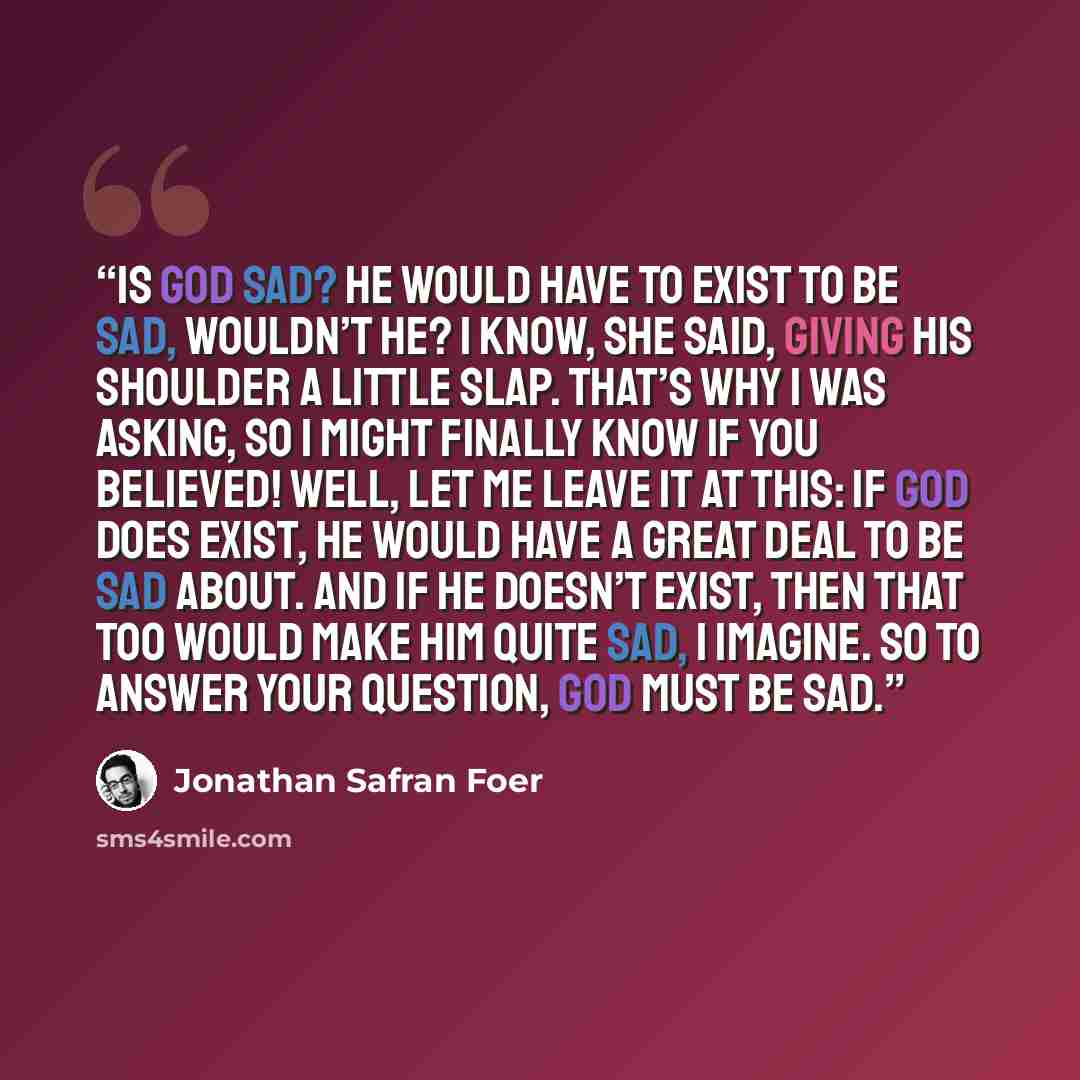 “Is God sad? He would have to exist to be sad, wouldn’t He? I know, she said, giving his shoulder a little slap. That’s why I was asking, so I might finally know if you believed! Well, let me leave it at this: if God does exist, He would have a great deal to be sad about. And if He doesn’t exist…” quote by Jonathan Safran Foer