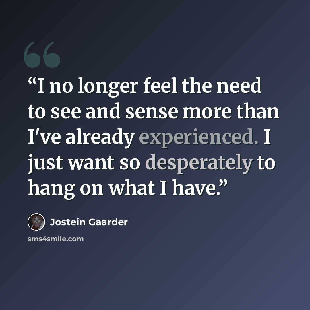 “I no longer feel the need to see and sense more than I've already experienced. I just want so desperately to hang on what I have.” quote by Jostein Gaarder
