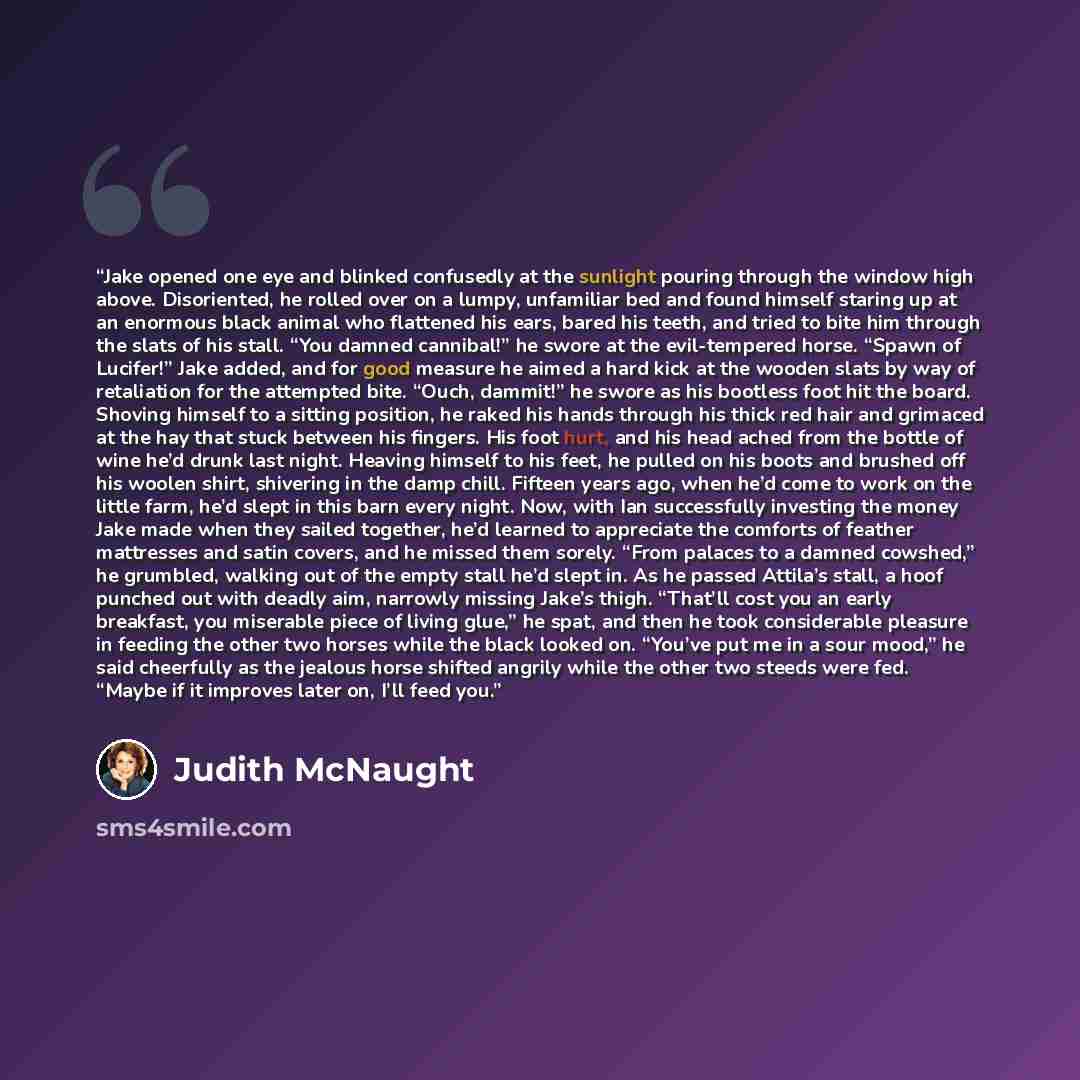 “Jake opened one eye and blinked confusedly at the sunlight pouring through the window high above. Disoriented, he rolled over on a lumpy, unfamiliar bed and found himself staring up at an enormous black animal who flattened his ears, bared his teeth, and tried to bite him through the slats of his…” quote by Judith McNaught