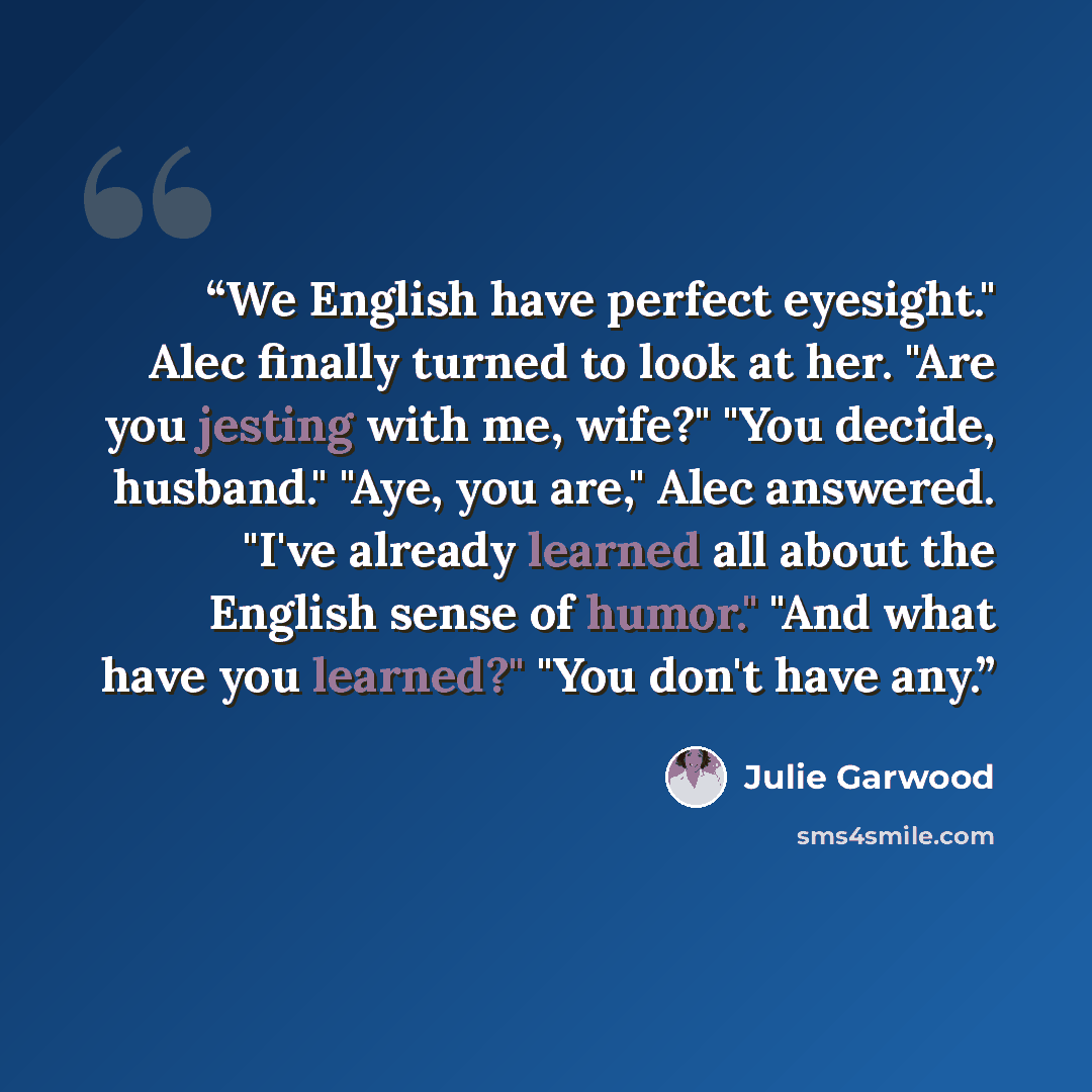 “We English have perfect eyesight." Alec finally turned to look at her. "Are you jesting with me, wife?" "You decide, husband." "Aye, you are," Alec answered. "I've already learned all about the English sense of humor." "And what have you learned?" "You don't have any.” quote by Julie Garwood