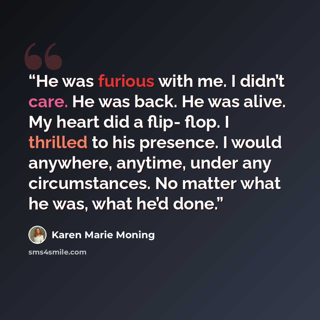 “He was furious with me. I didn’t care. He was back. He was alive. My heart did a flip- flop. I thrilled to his presence. I would anywhere, anytime, under any circumstances. No matter what he was, what he’d done.” quote by Karen Marie Moning