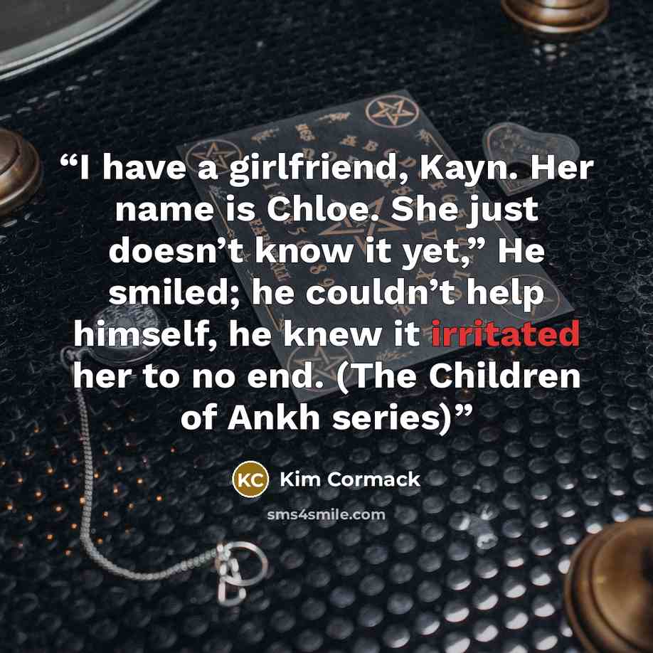 “I have a girlfriend, Kayn. Her name is Chloe. She just doesn’t know it yet,” He smiled; he couldn’t help himself, he knew it irritated her to no end. (The Children of Ankh series)” quote by Kim Cormack
