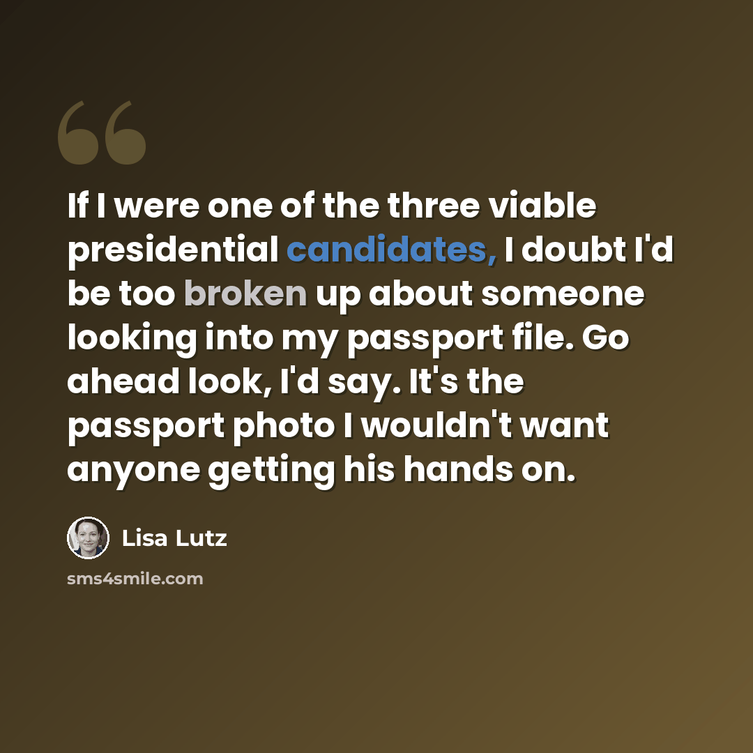 “If I were one of the three viable presidential candidates, I doubt I'd be too broken up about someone looking into my passport file. Go ahead look, I'd say. It's the passport photo I wouldn't want anyone getting his hands on.” quote by Lisa Lutz