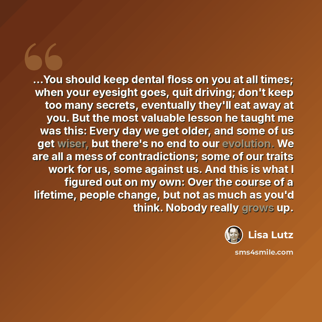 “…You should keep dental floss on you at all times; when your eyesight goes, quit driving; don't keep too many secrets, eventually they'll eat away at you. But the most valuable lesson he taught me was this: Every day we get older, and some of us get wiser, but there's no end to our evolution. We…” quote by Lisa Lutz