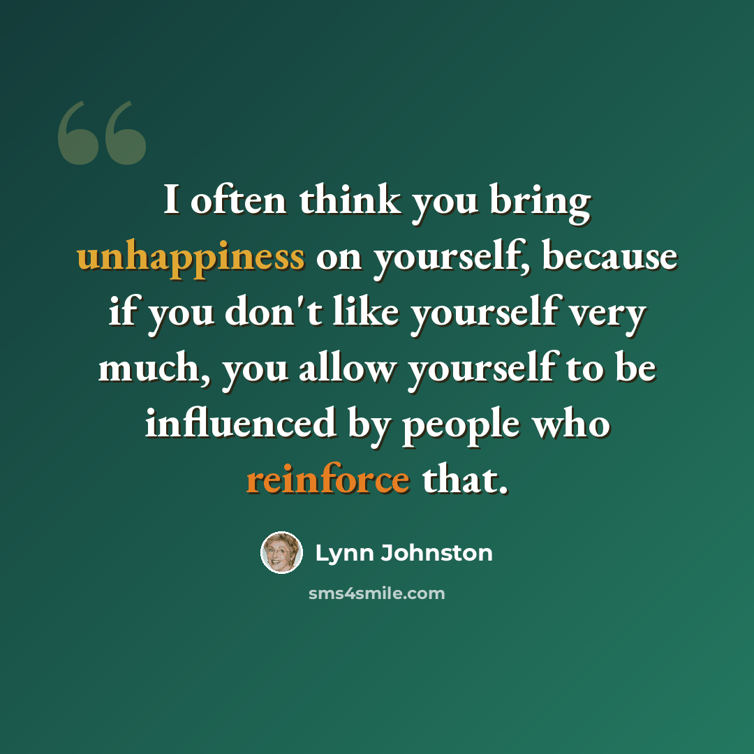 “I often think you bring unhappiness on yourself, because if you don't like yourself very much, you allow yourself to be influenced by people who reinforce that.” quote by Lynn Johnston