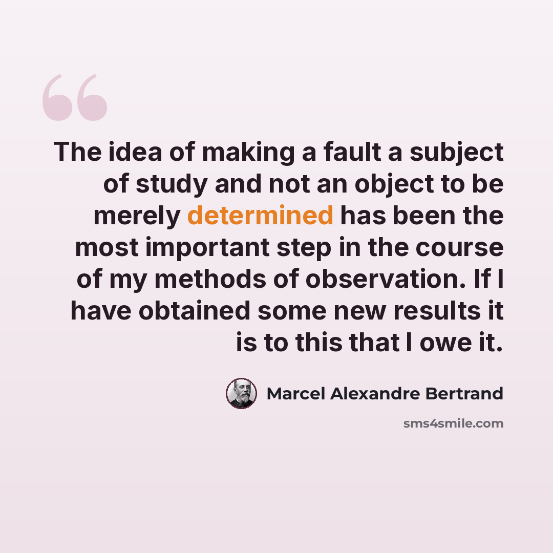 “The idea of making a fault a subject of study and not an object to be merely determined has been the most important step in the course of my methods of observation. If I have obtained some new results it is to this that I owe it.” quote by Marcel Alexandre Bertrand