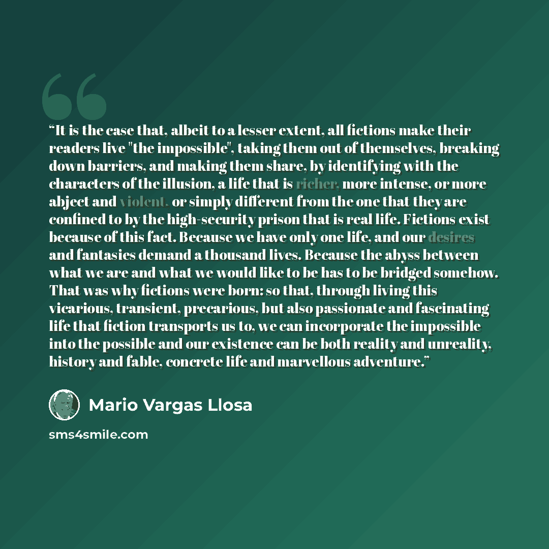 “It is the case that, albeit to a lesser extent, all fictions make their readers live "the impossible", taking them out of themselves, breaking down barriers, and making them share, by identifying with the characters of the illusion, a life that is richer, more intense, or more abject and violent…” quote by Mario Vargas Llosa