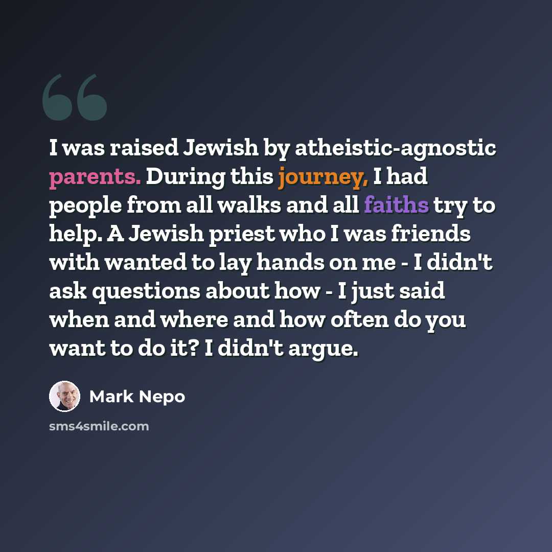 “I was raised Jewish by atheistic-agnostic parents. During this journey, I had people from all walks and all faiths try to help. A Jewish priest who I was friends with wanted to lay hands on me - I didn't ask questions about how - I just said when and where and how often do you want to do it? I…” quote by Mark Nepo