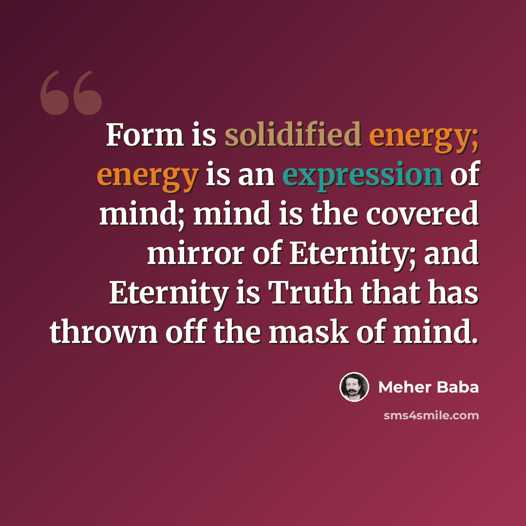 “Form is solidified energy; energy is an expression of mind; mind is the covered mirror of Eternity; and Eternity is Truth that has thrown off the mask of mind.” quote by Meher Baba