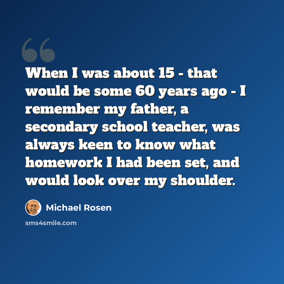 “When I was about 15 - that would be some 60 years ago - I remember my father, a secondary school teacher, was always keen to know what homework I had been set, and would look over my shoulder.” quote by Michael Rosen