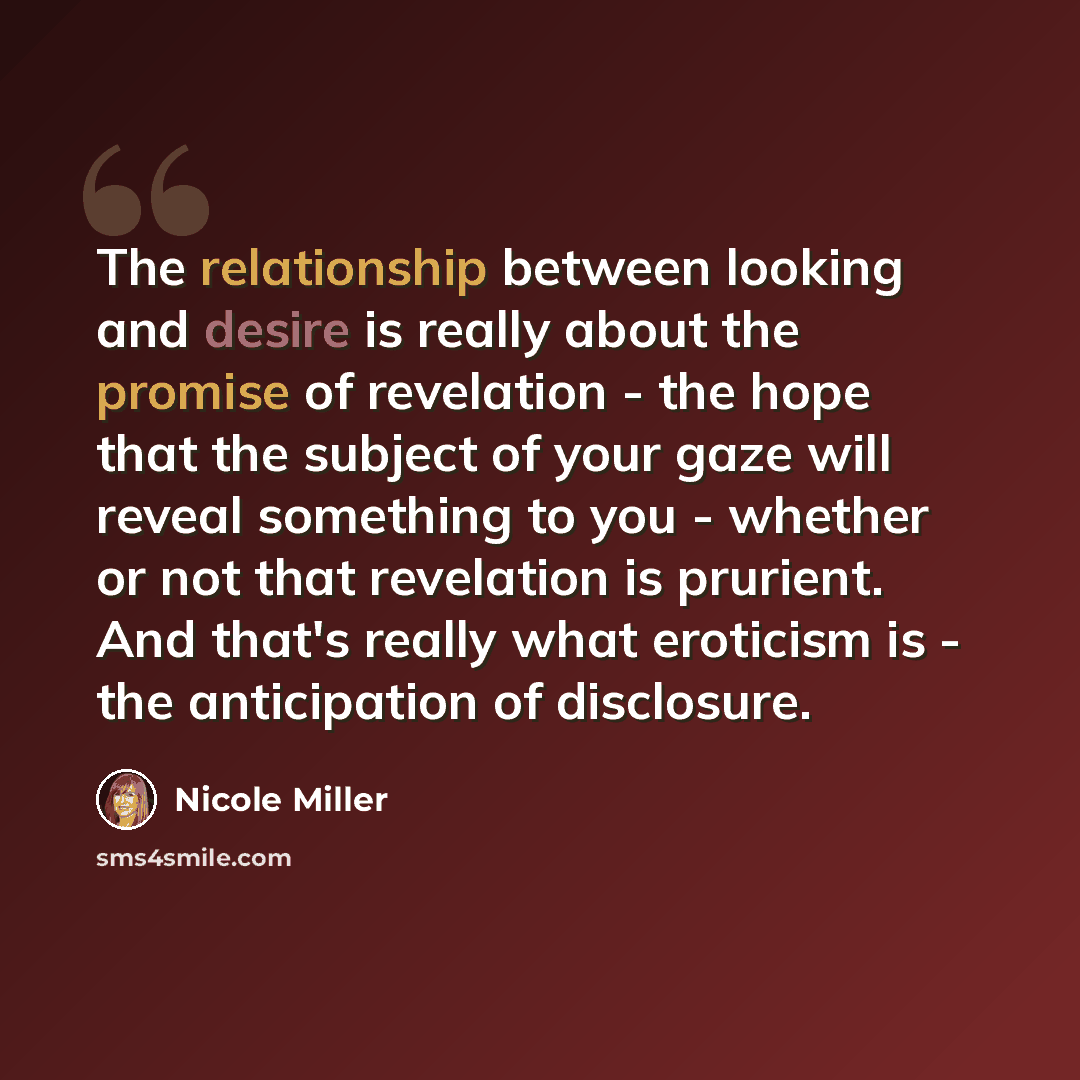 “The relationship between looking and desire is really about the promise of revelation - the hope that the subject of your gaze will reveal something to you - whether or not that revelation is prurient. And that's really what eroticism is - the anticipation of disclosure.” quote by Nicole Miller