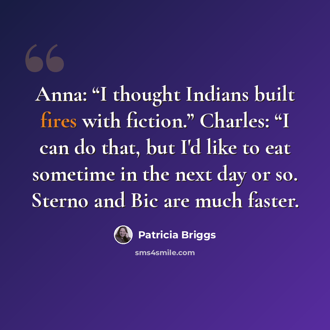 “Anna: “I thought Indians built fires with fiction.” Charles: “I can do that, but I'd like to eat sometime in the next day or so. Sterno and Bic are much faster.” quote by Patricia Briggs