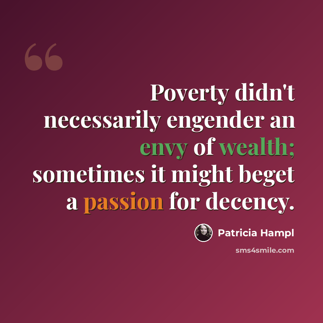 “Poverty didn't necessarily engender an envy of wealth; sometimes it might beget a passion for decency.” quote by Patricia Hampl