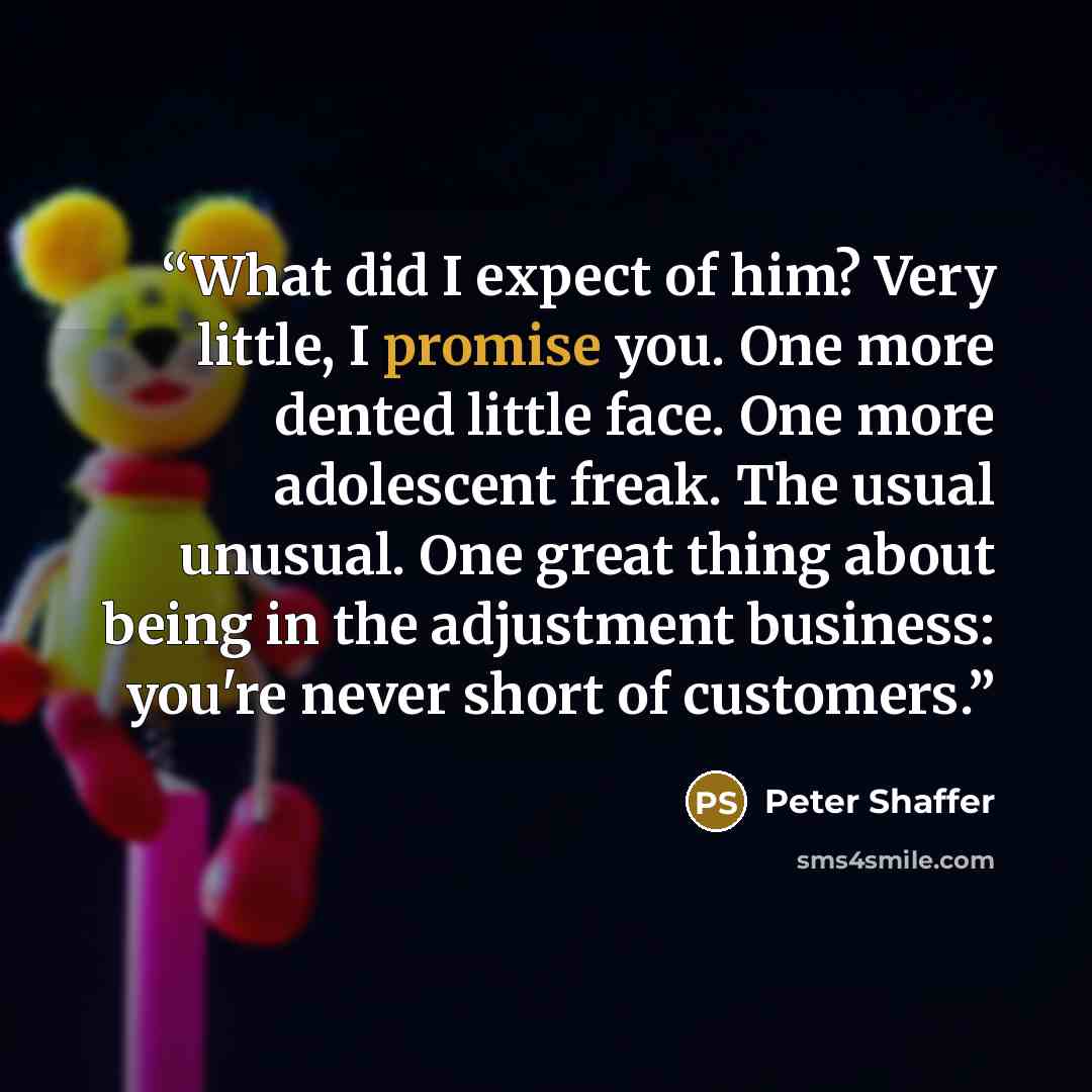 “What did I expect of him? Very little, I promise you. One more dented little face. One more adolescent freak. The usual unusual. One great thing about being in the adjustment business: you're never short of customers.” quote by Peter Shaffer