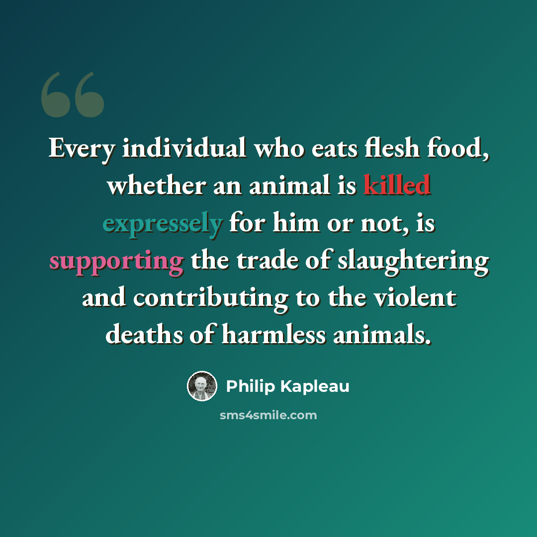 “Every individual who eats flesh food, whether an animal is killed expressely for him or not, is supporting the trade of slaughtering and contributing to the violent deaths of harmless animals.” quote by Philip Kapleau