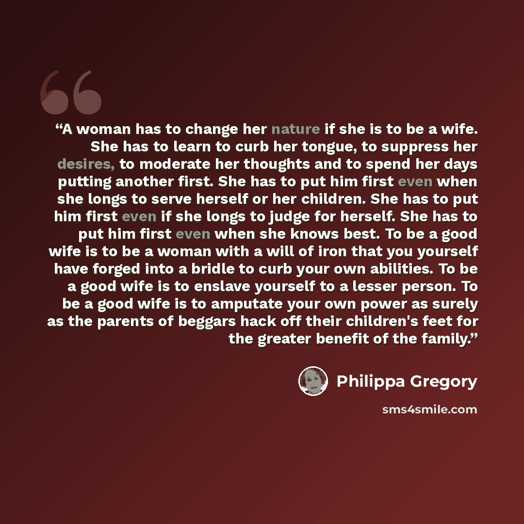 “A woman has to change her nature if she is to be a wife. She has to learn to curb her tongue, to suppress her desires, to moderate her thoughts and to spend her days putting another first. She has to put him first even when she longs to serve herself or her children. She has to put him first even…” quote by Philippa Gregory