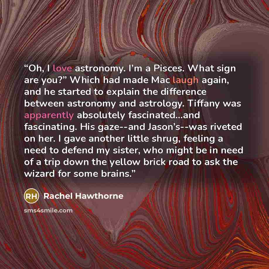 “Oh, I love astronomy. I’m a Pisces. What sign are you?” Which had made Mac laugh again, and he started to explain the difference between astronomy and astrology. Tiffany was apparently absolutely fascinated…and fascinating. His gaze--and Jason’s--was riveted on her. I gave another little shrug…” quote by Rachel Hawthorne
