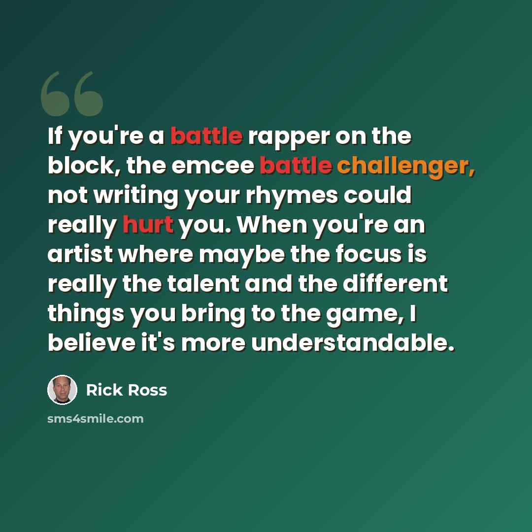 “If you're a battle rapper on the block, the emcee battle challenger, not writing your rhymes could really hurt you. When you're an artist where maybe the focus is really the talent and the different things you bring to the game, I believe it's more understandable.” quote by Rick Ross