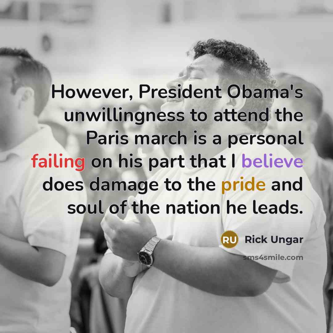 “However, President Obama's unwillingness to attend the Paris march is a personal failing on his part that I believe does damage to the pride and soul of the nation he leads.” quote by Rick Ungar