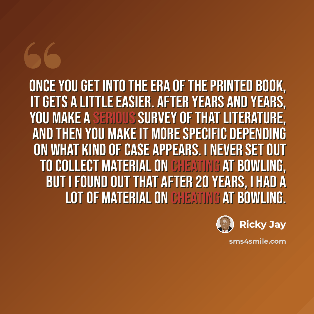 “Once you get into the era of the printed book, it gets a little easier. After years and years, you make a serious survey of that literature, and then you make it more specific depending on what kind of case appears. I never set out to collect material on cheating at bowling, but I found out that…” quote by Ricky Jay