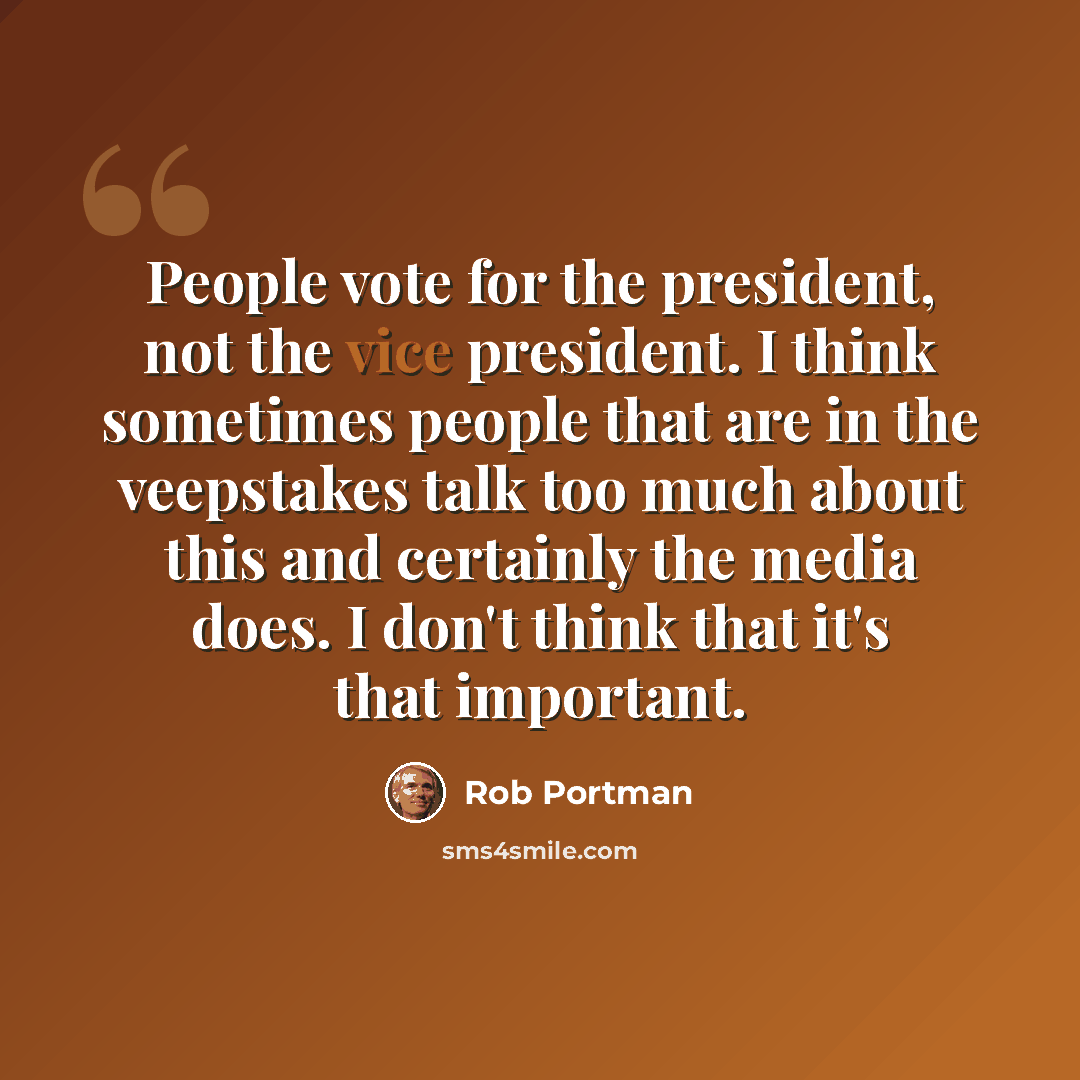 “People vote for the president, not the vice president. I think sometimes people that are in the veepstakes talk too much about this and certainly the media does. I don't think that it's that important.” quote by Rob Portman