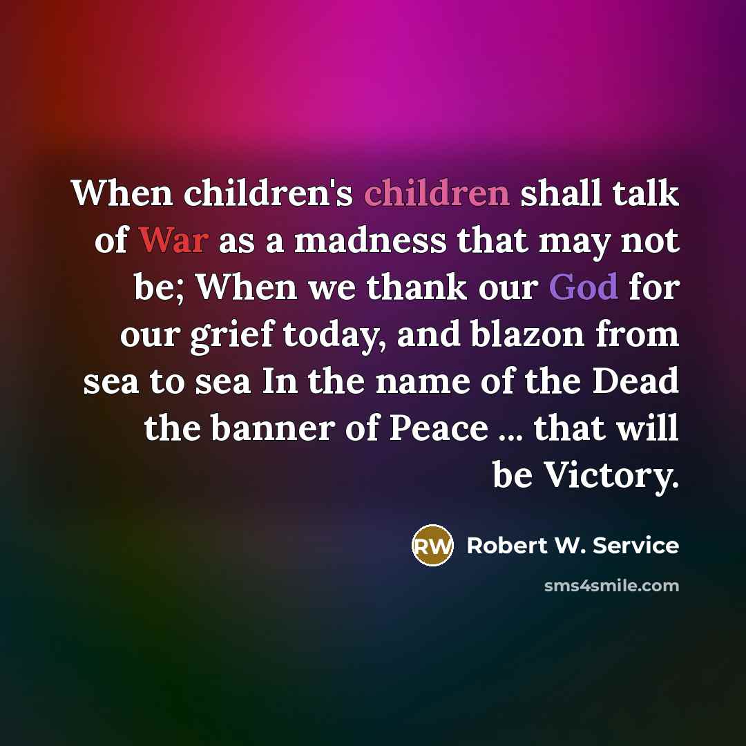 “When children's children shall talk of War as a madness that may not be; When we thank our God for our grief today, and blazon from sea to sea In the name of the Dead the banner of Peace ... that will be Victory.” quote by Robert W. Service