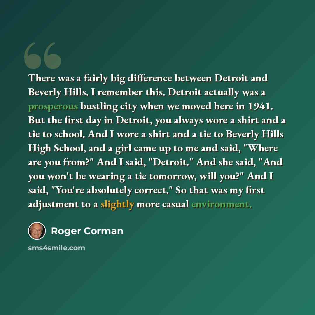 “There was a fairly big difference between Detroit and Beverly Hills. I remember this. Detroit actually was a prosperous bustling city when we moved here in 1941. But the first day in Detroit, you always wore a shirt and a tie to school. And I wore a shirt and a tie to Beverly Hills High School…” quote by Roger Corman