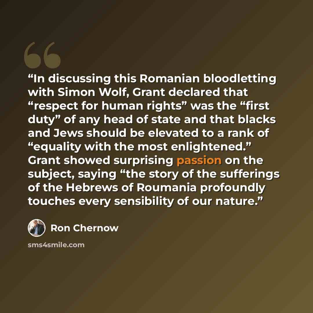 “In discussing this Romanian bloodletting with Simon Wolf, Grant declared that “respect for human rights” was the “first duty” of any head of state and that blacks and Jews should be elevated to a rank of “equality with the most enlightened.” Grant showed surprising passion on the subject, saying…” quote by Ron Chernow