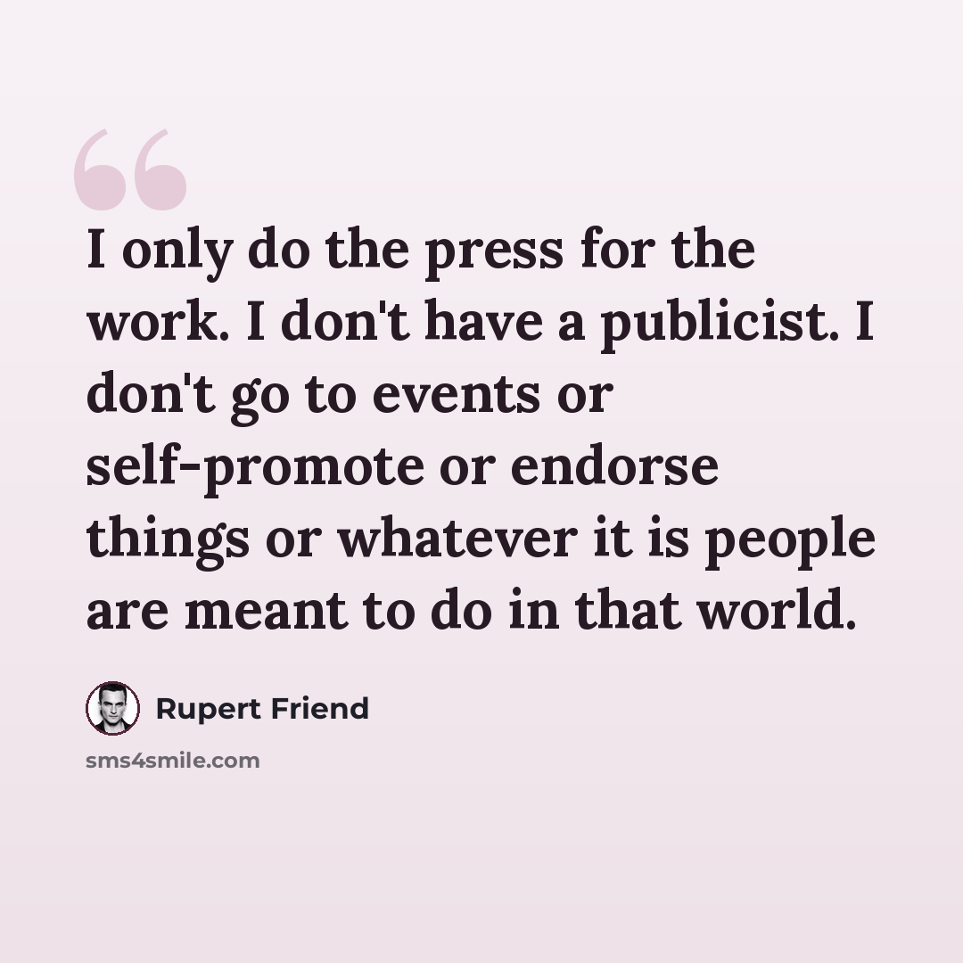 “I only do the press for the work. I don't have a publicist. I don't go to events or self-promote or endorse things or whatever it is people are meant to do in that world.” quote by Rupert Friend