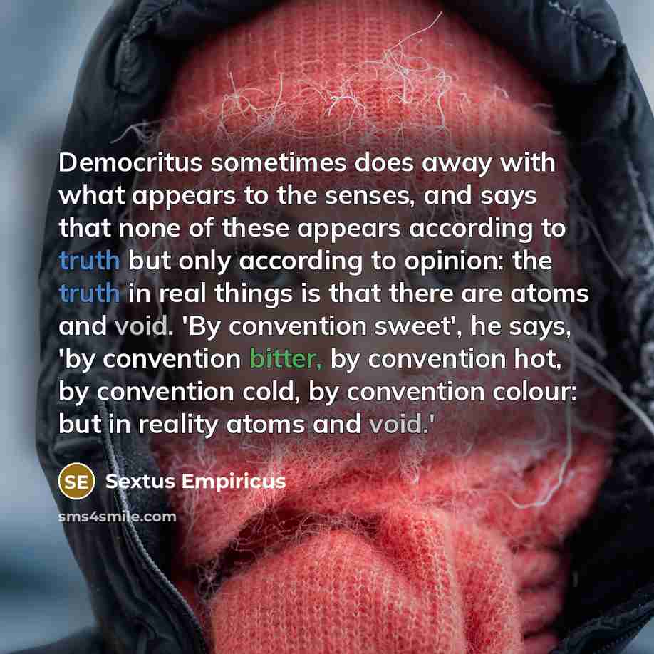 “Democritus sometimes does away with what appears to the senses, and says that none of these appears according to truth but only according to opinion: the truth in real things is that there are atoms and void. 'By convention sweet', he says, 'by convention bitter, by convention hot, by convention…” quote by Sextus Empiricus