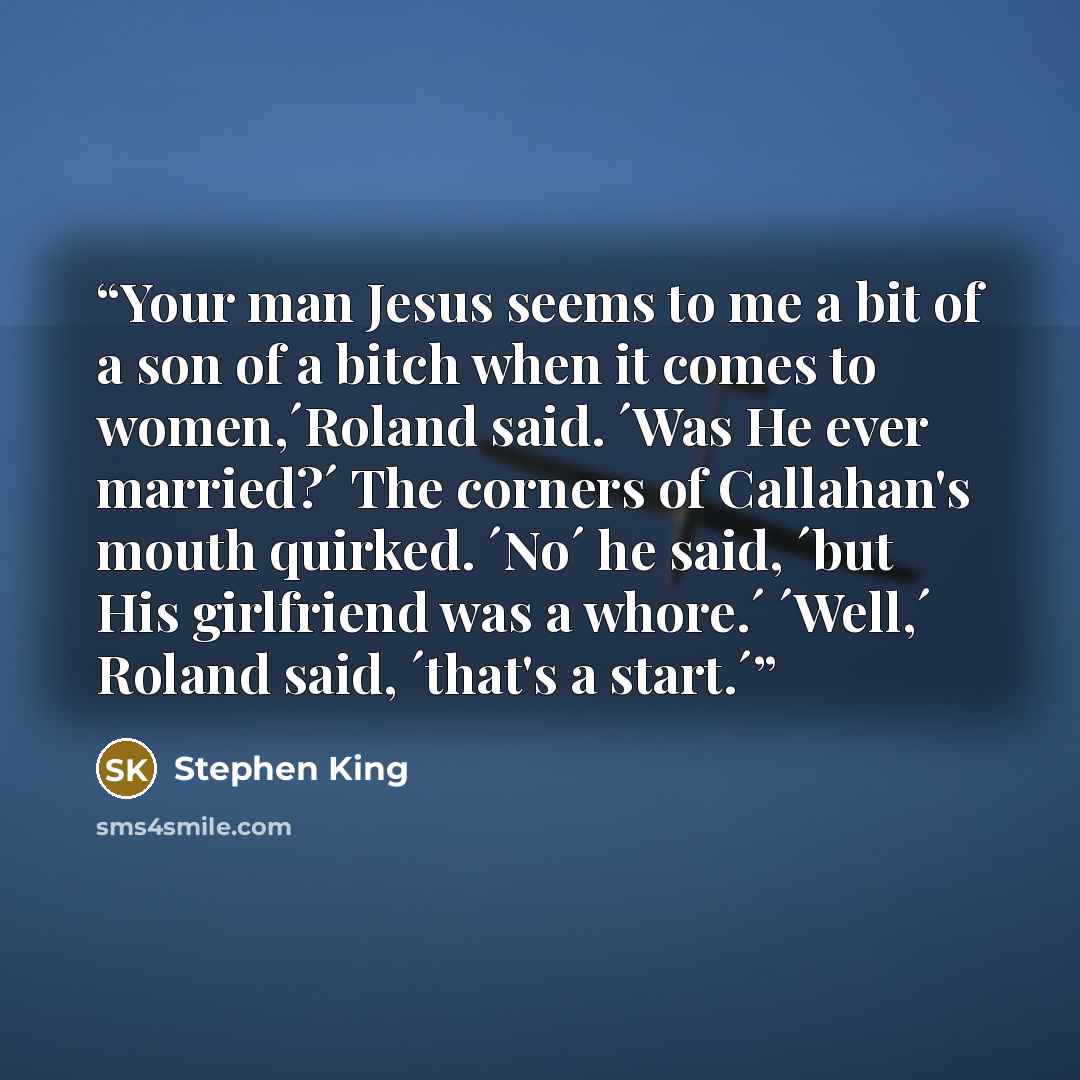 “Your man Jesus seems to me a bit of a son of a bitch when it comes to women,´Roland said. ´Was He ever married?´ The corners of Callahan's mouth quirked. ´No´ he said, ´but His girlfriend was a whore.´ ´Well,´ Roland said, ´that's a start.´” quote by Stephen King