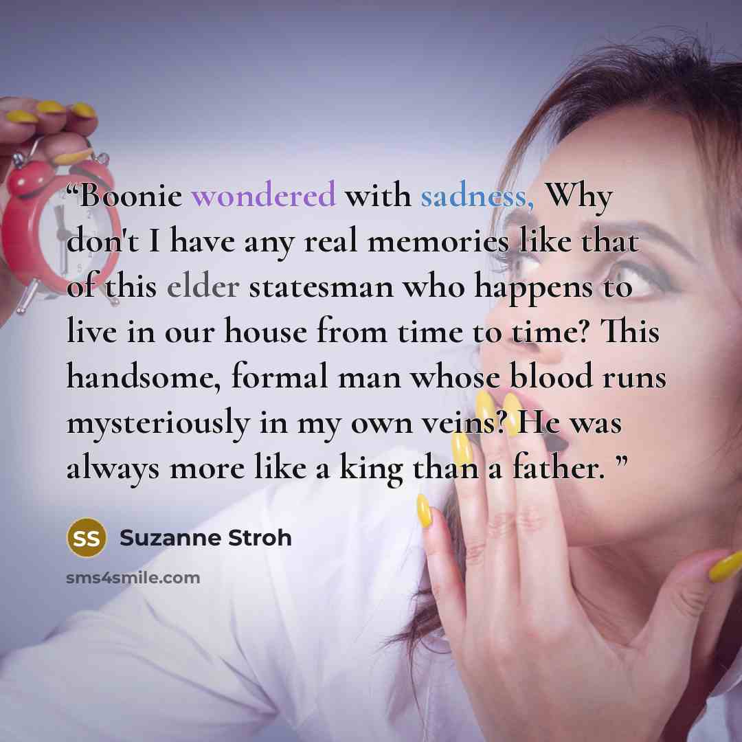 “Boonie wondered with sadness, Why don't I have any real memories like that of this elder statesman who happens to live in our house from time to time? This handsome, formal man whose blood runs mysteriously in my own veins? He was always more like a king than a father.” quote by Suzanne Stroh
