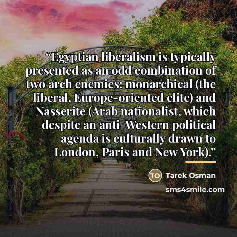 “Egyptian liberalism is typically presented as an odd combination of two arch enemies: monarchical (the liberal, Europe-oriented elite) and Nasserite (Arab nationalist, which despite an anti-Western political agenda is culturally drawn to London, Paris and New York).” quote by Tarek Osman