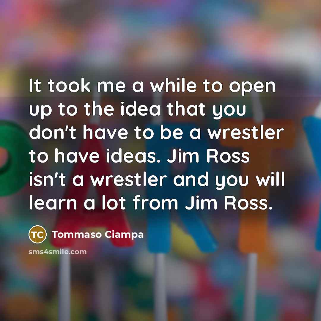 “It took me a while to open up to the idea that you don't have to be a wrestler to have ideas. Jim Ross isn't a wrestler and you will learn a lot from Jim Ross.” quote by Tommaso Ciampa